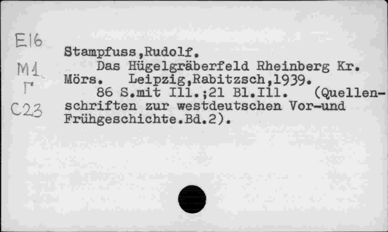 ﻿Elfe
Ml
Г
С2.3
Stampfuss »Rudolf.
Das Hügelgräberfeld Rheinberg Kr. Mörs. Leipzig,Rabitzsch,1939*
86 8.mit Ill.j21 Bl.Ill. (Quellenschriften zur westdeutschen Vor-und Frühgeschichte.Bd.2)•